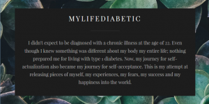 MyLifeDiabetic I didn't expect to be diagnosed with a chronic illness at the age of 22. Even though I knew something was different about my body my entire life; nothing prepared me for living with type 1 diabetes. Now, my journey for self-actualization also became my journey for self-acceptance. This is my attempt at releasing pieces of myself, my experiences, my fears, my success and my happiness into the world.